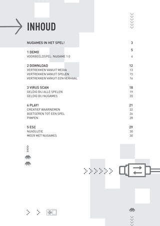 INHOUD
                NUGAMES IN HET SPEL!            3

                                                5
                1 DEMO
                VOORBEELDSPEL: NUGAME 1.0        6


                2 DOWNLOAD                      12
                VERTREKKEN VANUIT MEDIA         13
                VERTREKKEN VANUIT SPELEN        15
                VERTREKKEN VANUIT EEN VERHAAL   16


                3 VIRUS SCAN                    18
                GELDIG BIJ ALLE SPELEN          19
                GELDIG BIJ NUGAMES              20


                4 PLAY!                         21
                CREATIEF WAARNEMEN              22
                BOETSEREN TOT EEN SPEL          26
                PIMPEN                          28


                5 ESC                           29
                NUVOLUTIE                       30
                MEER MET NUGAMES                30




BINNENPAGINAS_DEF.indd 4                             4/9/10 3:55:15 PM
 