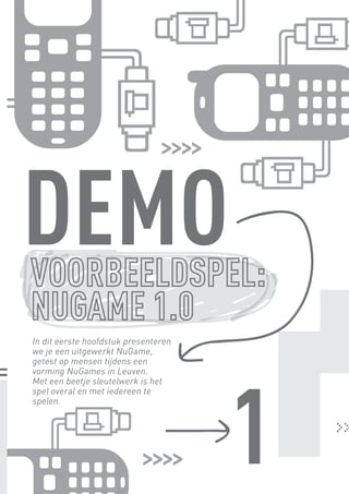 DEMO
        In dit eerste hoofdstuk presenteren
        we je een uitgewerkt NuGame,
        getest op mensen tijdens een




                                              1
        vorming NuGames in Leuven.
        Met een beetje sleutelwerk is het
        spel overal en met iedereen te
        spelen.




BINNENPAGINAS_DEF.indd 5                          4/9/10 3:55:15 PM
 