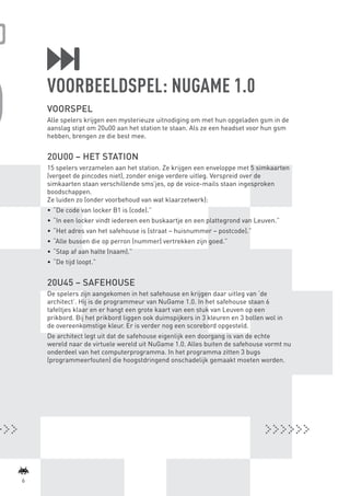VOORBEELDSPEL: NUGAME 1.0
             VOORSPEL
             Alle spelers krijgen een mysterieuze uitnodiging om met hun opgeladen gsm in de
             aanslag stipt om 20u00 aan het station te staan. Als ze een headset voor hun gsm
             hebben, brengen ze die best mee.


             20U00 – HET STATION
             15 spelers verzamelen aan het station. Ze krijgen een enveloppe met 5 simkaarten
             (vergeet de pincodes niet), zonder enige verdere uitleg. Verspreid over de
             simkaarten staan verschillende sms’jes, op de voice-mails staan ingesproken
             boodschappen.
             Ze luiden zo (onder voorbehoud van wat klaarzetwerk):
             •	 “De code van locker B1 is (code).”
             •	 “In een locker vindt iedereen een buskaartje en een plattegrond van Leuven.”
             •	 “Het adres van het safehouse is (straat – huisnummer – postcode).”
             •	 “Alle bussen die op perron (nummer) vertrekken zijn goed.”
             •	 “Stap af aan halte (naam).”
             •	 “De tijd loopt.”


             20U45 – SAFEHOUSE
             De spelers zijn aangekomen in het safehouse en krijgen daar uitleg van ‘de
             architect’. Hij is de programmeur van NuGame 1.0. In het safehouse staan 6
             tafeltjes klaar en er hangt een grote kaart van een stuk van Leuven op een
             prikbord. Bij het prikbord liggen ook duimspijkers in 3 kleuren en 3 bollen wol in
             de overeenkomstige kleur. Er is verder nog een scorebord opgesteld.
             De architect legt uit dat de safehouse eigenlijk een doorgang is van de echte
             wereld naar de virtuele wereld uit NuGame 1.0. Alles buiten de safehouse vormt nu
             onderdeel van het computerprogramma. In het programma zitten 3 bugs
             (programmeerfouten) die hoogstdringend onschadelijk gemaakt moeten worden.




    6



BINNENPAGINAS_DEF.indd 6                                                                          4/9/10 3:55:15 PM
 