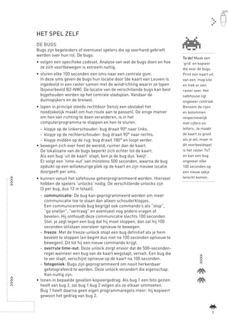 HET SPEL ZELF
               DE BUGS
               Bugs zijn begeleiders of eventueel spelers die op voorhand gebrieft
               werden over hun rol. De bugs:
                                                                                         To do! Maak een
               •	 volgen een specifieke codeset. Analyse van wat de bugs doen en hoe     ’grid’ en kopieer
                  ze zich voortbewegen is extreem nuttig.                                die voor de bugs.
               •	 sturen elke 100 seconden een sms naar een centrale gsm.                Print een kaart uit
                  In deze sms geven de bugs hun locatie door (de kaart van Leuven is     van een ‘map’site
                  ingedeeld in een raster samen met de windrichting waarin ze lopen      en trek er een
                  (bijvoorbeeld B2-NW). De locatie van de verschillende bugs kan best    raster over. Het
                  bijgehouden worden op het centrale stadsplan. Vandaar de               safehouse ligt
                  duimspijkers en de breiwol.                                            ongeveer centraal.
               •	 lopen in principe steeds rechtdoor (tenzij een obstakel het            Benoem de rijen
                  noodzakelijk maakt om hun route aan te passen). De enige manier        en kolommen
                  om hen van richting te doen veranderen, is in het                      respectievelijk
                  computerprogramma te stappen en hen te sturen.                         met cijfers en
                  -	 klopje op de linkerschouder: bug draait 90° naar links.             letters. Je maakt
                  -	 klopje op de rechterschouder: bug draait 90° naar rechts.           de kaart zo groot
                  - 	klopje midden op de rug: bug draait 180° en loopt verder.           als je wil, maar in
               •	 bewegen zich over heel de wereld, ruimer dan de kaart.                 dit voorbeeldspel
                  De lokalisatie van de bugs beperkt zich echter tot de kaart.           is het raster 7x7
                  Als een bug ‘uit de kaart’ stapt, ben je de bug dus ‘kwijt’.           en kan een bug
                  Er volgt een ‘time-out’ van minstens 500 seconden, waarna de bug       ongeveer elke
                  opduikt op een willekeurige plek op de kaart en zijn nieuwe locatie    100 seconden op
                  doorgeeft per sms.                                                     een nieuw vakje
               •	 kunnen vanuit het safehouse geherprogrammeerd worden. Hiervoor         terecht komen.
                  hebben de spelers ‘unlocks’ nodig. De verschillende unlocks zijn
                  (3 per bug, dus 12 in totaal):
                  -	 communicatie: De bug kan geprogrammeerd worden om meer
                     communicatie toe te staan dan alleen schouderklopjes.
                     Een communicerende bug begrijpt ook commando’s als “stop”,
                     “ga sneller”, "vertraag” en eventueel nog andere vragen of
                     bevelen. Hij onthoudt deze communicatie slechts 100 seconden.
                     Stel: je zegt tegen een bug dat hij moet stoppen, dan zal hij 100
                     seconden stilstaan vooraleer opnieuw te bewegen.
                  -	 freeze: Met de freeze-unlock stopt een bug definitief als je hem
                     beveelt te stoppen (en begint dus niet na 100 seconden opnieuw te
                     bewegen). Dit tot hij een nieuw commando krijgt.
                  -	 overrule time-out: Deze unlock zorgt ervoor dat de 500-seconden-
                     regel wanneer een bug van de kaart wegstapt, vervalt. Een bug die
                     te ver stapt, verschijnt opnieuw op de kaart na 100 seconden.
                  -	 fotogeniek: Bugs zijn geprogrammeerd om nooit herkenbaar
                     gefotografeerd te worden. Deze unlock verandert die eigenschap.
                     Kan nuttig zijn.
               •	 tonen in bepaalde gevallen kopieergedrag. Als bug 1 een foto gezien
                  heeft van bug 2, zal bug 1 bug 2 volgen als ze elkaar ontmoeten.
                  Bug 1 heeft daarna geen eigen programmaregels meer: hij kopieert
                  gewoon het gedrag van bug 2.


                                                                                                          7



BINNENPAGINAS_DEF.indd 7                                                                         4/9/10 3:55:15 PM
 