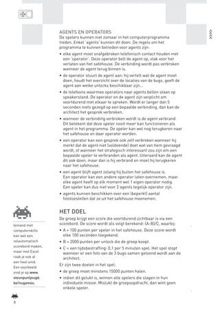 AGENTS EN OPERATORS
                           De spelers kunnen niet zomaar in het computerprogramma
                           treden. Enkel ‘agents’ kunnen dit doen. De regels om het
                           programma te kunnen betreden voor agents zijn:
                           •	 elke agent moet onafgebroken telefonisch contact houden met
                              een ‘operator’. Deze operator belt de agent op, vlak voor het
                              verlaten van het safehouse. De verbinding wordt pas verbroken
                              wanneer de agent terug binnen is.
                           •	 de operator stuurt de agent aan: hij vertelt wat de agent moet
                              doen, houdt het overzicht over de locaties van de bugs, geeft de
                              agent aan welke unlocks beschikbaar zijn...
                           •	 de telefoons waarmee operators naar agents bellen staan op
                              speakerstand. De operator en de agent zijn verplicht om
                              voortdurend met elkaar te spreken. Wordt er langer dan 5
                              seconden niets gezegd op een bepaalde verbinding, dan kan de
                              architect het gesprek verbreken.
                           •	 wanneer de verbinding verbroken wordt is de agent verbrand.
                              Dit betekent dat deze speler nooit meer kan functioneren als
                              agent in het programma. De speler kan wel nog terugkeren naar
                              het safehouse en daar operator worden.
                           •	 een operator kan een gesprek ook zelf verbreken wanneer hij
                              merkt dat de agent niet (voldoende) doet wat van hem gevraagd
                              wordt, of wanneer het strategisch interessant zou zijn om een
                              bepaalde speler te verbranden als agent. Uiteraard kan de agent
                              dit ook doen, maar dan is hij verbrand en moet hij terugkeren
                              naar het safehouse.
                           •	 een agent blijft agent zolang hij buiten het safehouse is.
                              Een operator kan een andere operator laten overnemen, maar
                              elke agent heeft op elk moment wel 1 eigen operator nodig.
                              Een speler kan dus niet voor 2 agents tegelijk operator zijn.
                           •	 agents kunnen beschikken over een (beperkt) aantal
                              fototoestellen dat ze uit het safehouse meenemen.


                           HET DOEL
                           De groep krijgt een score die voortdurend zichtbaar is via een
    Iemand met             scorebord. De score wordt als volgt berekend: (A-B)/C, waarbij:
    computerskills         •	 A = 100 punten per speler in het safehouse. Deze score wordt
    kan wel een               elke 100 seconden toegekend.
    volautomatisch         •	 B = 2000 punten per unlock die de groep koopt.
    scorebord maken,
                           •	 C = een tijdsbestraffing: 0,1 per 5 minuten spel. Het spel stopt
    maar met Excel            wanneer er een foto van de 3 bugs samen getoond wordt aan de
    raak je ook al            architect.
    een heel eind.
                           Er zijn twee doelen in het spel:
    Een voorbeeld
    vind je op www.        •	 de groep moet minstens 15000 punten halen.
    steunpuntjeugd.        •	 indien dit gelukt is, winnen alle spelers die slagen in hun
    be/nugames.               individuele missie. Mislukt de groepsopdracht, dan wint geen
                              enkele speler.


    8



BINNENPAGINAS_DEF.indd 8                                                                         4/9/10 3:55:15 PM
 