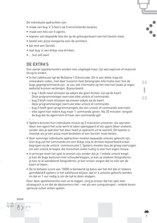 De individuele opdrachten zijn:
                 •	 maak van bug 'x' 5 foto’s op 5 verschillende locaties.
                 •	 maak een foto van 5 agents.
                 •	 kopieer een bepaalde foto die op de geheugenkaart van het toestel staat.
                 •	 bestel een pizza margarita voor de architect.
                 •	 bel met een Serviër.
                 •	 laat bug 'x' een blikje cola drinken.
                 •	 … (vul zelf aan)


                 DE EXTRA’S
                 Een aantal spelelementen worden niet uitgelegd maar zijn wel expliciet of impliciet
                 terug te vinden.
                 •	 In het safehouse ligt de NuGame 1.0 broncode. Dit is een dikke map vol
                    onleesbare codes, met daar tussenin heel belangrijke informatie over hoe de
                    bugs geprogrammeerd zijn. Je zou ook informatie op het internet (zoals je eigen
                    website) kunnen verbergen. Bijvoorbeeld:
                    -	 bug 1 blijft nooit stilstaan op vakjes die geen klinker zijn op de kaart.
                       Deze programmaregel overrulet elke unlock of commando.
                    -	 bug 2 blijft nooit stilstaan op oneven vakjes op de kaart.
                       Deze programmaregel overrulet elke unlock of commando.
                    -	 bug 3 heeft geen programmaregels die een unlock of commando overrulen.
                    -	 elke agent kan iedere bug maar 1 commando geven. Na 20 minuten ‘vergeet’
                       de bug dat de agent hem of haar een commando gaf.
                    -	 …
                 •	 Spelers kunnen hun individuele missie op 2 manieren uitvoeren: als operator
                    (door een agent het vuile werk te laten opknappen) of als agent (door stiekem,
                    zonder dan je operator het door heeft je opdracht uit te voeren). Dit laatste is
                    moeilijk als je een pizza moet bestellen of een Serviër moet bellen.
                 •	 Voor sommige individuele opdrachten moeten bepaalde unlocks gekocht zijn
                    (een bug zal het commando om een blikje cola te drinken bijvoorbeeld enkel
                    begrijpen na de unlock ‘communicatie’). Spelers moeten dus de groep overtuigen
                    om een unlock te kopen die misschien enkel nuttig is voor hun eigen missie.
                 •	 In principe moet het spel te winnen zijn zonder dat je 1 enkele unlock koopt:
                    je kan de bugs besturen met schouderklopjes, je kan ze stiekem fotograferen,
                    je kan ze al wandelend fotograferen, je kan ervoor zorgen dat ze niet van de
                    kaart af lopen…
                 •	 De te behalen score van 15000 is berekend op basis van het feit dat er telkens
                    gemiddeld 8 spelers in het safehouse blijven, dat er 6 unlocks gekocht worden
                    en dat er 1 uur nodig is om de tijd te doen stoppen.
                 Door deze spelelementen niet uit te leggen, zorg je ervoor dat het spel zeer
                 strategisch is en dat de deelnemers het – net als een computerspel – enkele keren
                 opnieuw zullen willen spelen.




                tcennoc




                                                                                                               9



BINNENPAGINAS_DEF.indd 9                                                                               4/9/10 3:55:15 PM
 