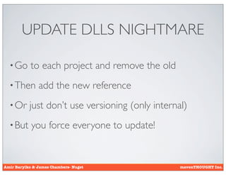 UPDATE DLLS NIGHTMARE

  • Go      to each project and remove the old
  • Then       add the new reference
  • Or     just don’t use versioning (only internal)
  • But     you force everyone to update!


Amir Barylko & James Chambers- Nuget              mavenTHOUGHT Inc.
 