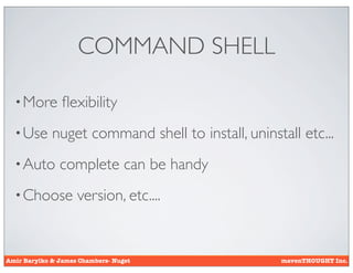 COMMAND SHELL

  • More        ﬂexibility
  • Use      nuget command shell to install, uninstall etc...
  • Auto       complete can be handy
  • Choose          version, etc....


Amir Barylko & James Chambers- Nuget                mavenTHOUGHT Inc.
 