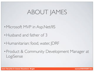 ABOUT JAMES

  • Microsoft          MVP in Asp.Net/IIS
  • Husband           and father of 3
  • Humanitarian: food, water, JDRF

  • Product & Community Development Manager at
    LogiSense

Amir Barylko & James Chambers- Nuget        mavenTHOUGHT Inc.
 
