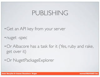 PUBLISHING

  • Get      an API key from your server
  • nuget       -spec
  • Or Albacore              has a task for it (Yes, ruby and rake,
    get over it)
  • Or     NugetPackageExplorer

Amir Barylko & James Chambers- Nuget                      mavenTHOUGHT Inc.
 