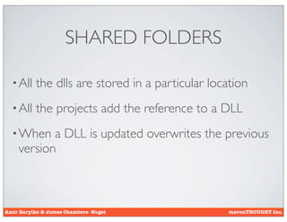 SHARED FOLDERS

  • All    the dlls are stored in a particular location
  • All    the projects add the reference to a DLL
  • When   a DLL is updated overwrites the previous
    version



Amir Barylko & James Chambers- Nuget               mavenTHOUGHT Inc.
 