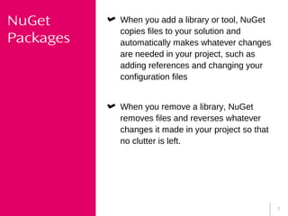 7
NuGet
Packages
When you add a library or tool, NuGet
copies files to your solution and
automatically makes whatever changes
are needed in your project, such as
adding references and changing your
configuration files
When you remove a library, NuGet
removes files and reverses whatever
changes it made in your project so that
no clutter is left.
 