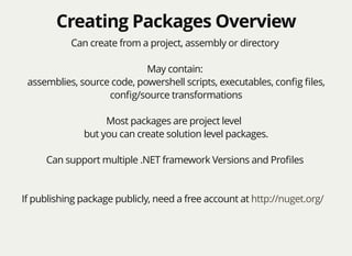 Creating Packages OverviewCreating Packages Overview
Can create from a project, assembly or directory
May contain:
assemblies, source code, powershell scripts, executables, conﬁg ﬁles,
conﬁg/source transformations
Most packages are project level
but you can create solution level packages.
Can support multiple .NET framework Versions and Proﬁles
If publishing package publicly, need a free account at http://nuget.org/
 