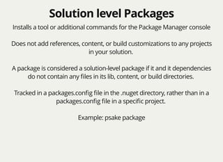 Solution level PackagesSolution level Packages
Installs a tool or additional commands for the Package Manager console
Does not add references, content, or build customizations to any projects
in your solution.
A package is considered a solution-level package if it and it dependencies
do not contain any ﬁles in its lib, content, or build directories.
Tracked in a packages.conﬁg ﬁle in the .nuget directory, rather than in a
packages.conﬁg ﬁle in a speciﬁc project.
Example: psake package
 