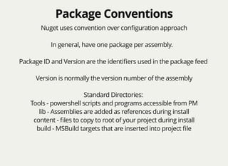 Package ConventionsPackage Conventions
Nuget uses convention over conﬁguration approach
In general, have one package per assembly.
Package ID and Version are the identiﬁers used in the package feed
Version is normally the version number of the assembly
Standard Directories:
Tools - powershell scripts and programs accessible from PM
lib - Assemblies are added as references during install
content - ﬁles to copy to root of your project during install
build - MSBuild targets that are inserted into project ﬁle
 