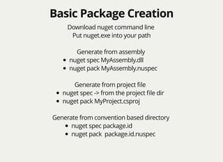 Basic Package CreationBasic Package Creation
Download nuget command line
Put nuget.exe into your path
Generate from assembly
nuget spec MyAssembly.dll
nuget pack MyAssembly.nuspec
Generate from project ﬁle
nuget spec -> from the project ﬁle dir
nuget pack MyProject.csproj
Generate from convention based directory
nuget spec package.id
nuget pack package.id.nuspec
 