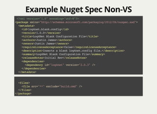 Example Nuget Spec Non-VSExample Nuget Spec Non-VS
<?xml version="1.0" encoding="utf-8"?>
<package xmlns="http://schemas.microsoft.com/packaging/2012/06/nuspec.xsd">
<metadata>
<id>log4net.blank.config</id>
<version>1.0.0</version>
<title>Log4Net Blank Configuration File</title>
<authors>Justin James</authors>
<owners>Justin James</owners>
<requireLicenseAcceptance>false</requireLicenseAcceptance>
<description>Inserts a blank log4net.config file.</description>
<summary>Log4Net Blank Configuration File</summary>
<releaseNotes>Initial Rev</releaseNotes>
<dependencies>
<dependency id="log4net" version="2.0.3" />
</dependencies>
</metadata>
<files>
<file src="**" exclude="build.cmd" />
</files>
</package>
 