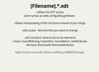 [Filename].*.xdt[Filename].*.xdt
- utilizes the XDT syntax
same syntax as web.conﬁg.debug/release
- Allows manipulating of the structure instead of just merge
- xdt:Locator element that you want to change
- xdt:Transform what to do to the elements
- Insert, InsertIfMissing, InsertAfter, InsertBefore, SetAttributes
- Remove, RemoveAll, RemoveAttributes
http://msdn.microsoft.com/en-us/library/dd465326.aspx
 