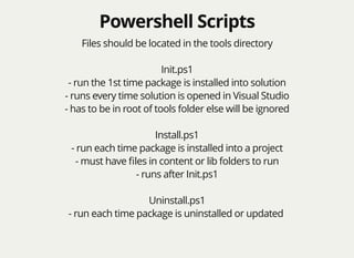 Powershell ScriptsPowershell Scripts
Files should be located in the tools directory
Init.ps1
- run the 1st time package is installed into solution
- runs every time solution is opened in Visual Studio
- has to be in root of tools folder else will be ignored
Install.ps1
- run each time package is installed into a project
- must have ﬁles in content or lib folders to run
- runs after Init.ps1
Uninstall.ps1
- run each time package is uninstalled or updated
 