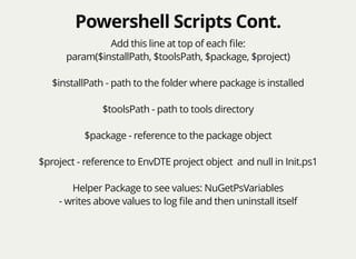 Powershell Scripts Cont.Powershell Scripts Cont.
Add this line at top of each ﬁle:
param($installPath, $toolsPath, $package, $project)
$installPath - path to the folder where package is installed
$toolsPath - path to tools directory
$package - reference to the package object
$project - reference to EnvDTE project object and null in Init.ps1
Helper Package to see values: NuGetPsVariables
- writes above values to log ﬁle and then uninstall itself
 