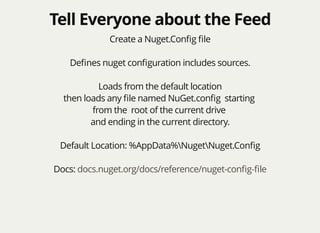 Tell Everyone about the FeedTell Everyone about the Feed
Create a Nuget.Conﬁg ﬁle
Deﬁnes nuget conﬁguration includes sources.
Loads from the default location
then loads any ﬁle named NuGet.conﬁg starting
from the root of the current drive
and ending in the current directory.
Default Location: %AppData%NugetNuget.Conﬁg
Docs: docs.nuget.org/docs/reference/nuget-conﬁg-ﬁle
 