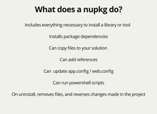What does a nupkg do?What does a nupkg do?
Includes everything necessary to install a library or tool
Installs package dependencies
Can copy ﬁles to your solution
Can add references
Can update app.conﬁg / web.conﬁg
Can run powershell scripts
On uninstall, removes ﬁles, and reverses changes made in the project
 