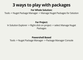 3 ways to play with packages3 ways to play with packages
For Whole Solution:
Tools -> Nuget Package Manager -> Manage Nuget Packages for Solution
For Project:
In Solution Explorer -> Right-click on project -> select Manage Nuget
Packages
Powershell Based
Tools -> Nuget Package Manager -> Package Manager Console
 