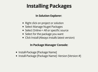 Installing PackagesInstalling Packages
In Solution Explorer:
Right click on project or solution
Select Manage Nuget Packages
Select Online-> All or speciﬁc source
Select for the package you want
Click Install (Always installs latest version)
In Package Manager Console:
Install-Package [Package Name]
Install-Package [Package Name] -Version [Version #]
 
