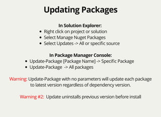 Updating PackagesUpdating Packages
In Solution Explorer:
Right click on project or solution
Select Manage Nuget Packages
Select Updates -> All or speciﬁc source
In Package Manager Console:
Update-Package [Package Name] -> Speciﬁc Package
Update-Package -> All packages
Warning: Update-Package with no parameters will update each package
to latest version regardless of dependency version.
Warning #2: Update uninstalls previous version before install
 