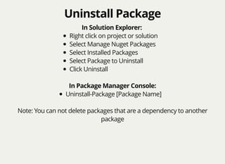 Uninstall PackageUninstall Package
In Solution Explorer:
Right click on project or solution
Select Manage Nuget Packages
Select Installed Packages
Select Package to Uninstall
Click Uninstall
In Package Manager Console:
Uninstall-Package [Package Name]
Note: You can not delete packages that are a dependency to another
package
 