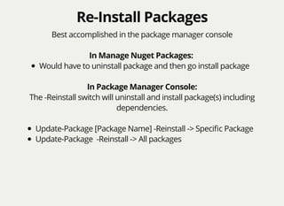 Re-Install PackagesRe-Install Packages
Best accomplished in the package manager console
In Manage Nuget Packages:
Would have to uninstall package and then go install package
In Package Manager Console:
The -Reinstall switch will uninstall and install package(s) including
dependencies.
Update-Package [Package Name] -Reinstall -> Speciﬁc Package
Update-Package -Reinstall -> All packages
 