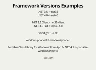 Framework Versions ExamplesFramework Versions Examples
.NET 3.5 -> net35
.NET 4.0 -> net40
.NET 3.5 Client - net35-client
.NET 4.0 Full -> net40-full
Silverlight 3 -> sl3
windows phone 8 -> windowsphone8
Portable Class Library for Windows Store App & .NET 4.5 -> portable-
windows8+net45
Full Docs
 