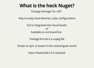 What is the heck Nuget?What is the heck Nuget?
Package Manager for .NET
Way to easily share libraries, code, conﬁgurations
GUI is integrated into Visual Studio
or
Available as command line
Package format is a nupkg ﬁle
Similar to npm or bower in the node/angular world.
Note: Powershell 2.0 is required.
 