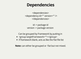 DependenciesDependencies
<dependencies>
<dependency id="" version="" />
</dependencies>
id -> package id
version -> package version
Can be grouped by Framework by putting in
<group targetFramework=""></group>
if framework blank, acts as like the ﬂat ﬁle list
Note: can either be grouped or ﬂat but not mixed.
 