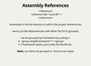 Assembly ReferencesAssembly References
<references>
<reference ﬁle="xunit.dll" />
</references>
Assemblies in the lib directory to add to the project reference list.
works just like dependencies with either ﬂat list or grouped.
Can be grouped by Framework by putting in
<group targetFramework=""></group>
if framework blank, acts as like the ﬂat ﬁle list
Note: can either be grouped or ﬂat but not mixed.
 
