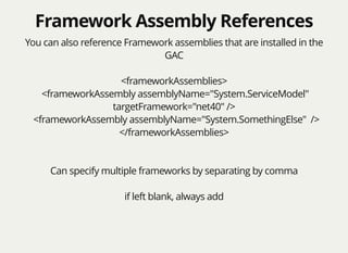 Framework Assembly ReferencesFramework Assembly References
You can also reference Framework assemblies that are installed in the
GAC
<frameworkAssemblies>
<frameworkAssembly assemblyName="System.ServiceModel"
targetFramework="net40" />
<frameworkAssembly assemblyName="System.SomethingElse" />
</frameworkAssemblies>
Can specify multiple frameworks by separating by comma
if left blank, always add
 