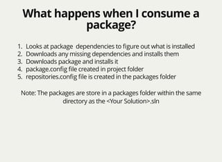 What happens when I consume aWhat happens when I consume a
package?package?
1. Looks at package dependencies to ﬁgure out what is installed
2. Downloads any missing dependencies and installs them
3. Downloads package and installs it
4. package.conﬁg ﬁle created in project folder
5. repositories.conﬁg ﬁle is created in the packages folder
Note: The packages are store in a packages folder within the same
directory as the <Your Solution>.sln
 