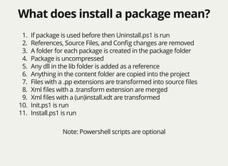 What does install a package mean?What does install a package mean?
1. If package is used before then Uninstall.ps1 is run
2. References, Source Files, and Conﬁg changes are removed
3. A folder for each package is created in the package folder
4. Package is uncompressed
5. Any dll in the lib folder is added as a reference
6. Anything in the content folder are copied into the project
7. Files with a .pp extensions are transformed into source ﬁles
8. Xml ﬁles with a .transform extension are merged
9. Xml ﬁles with a (un)install.xdt are transformed
10. Init.ps1 is run
11. Install.ps1 is run
Note: Powershell scripts are optional
 