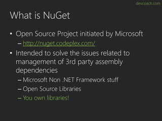 devcoach.com
What is NuGet
• Open Source Project initiated by Microsoft
– http://nuget.codeplex.com/
• Intended to solve the issues related to
management of 3rd party assembly
dependencies
– Microsoft Non .NET Framework stuff
– Open Source Libraries
– You own libraries!
 