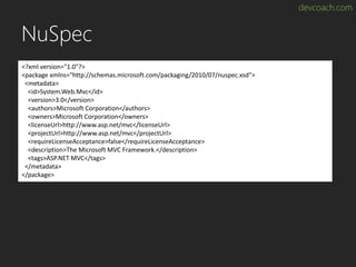 devcoach.com
NuSpec
<?xml version="1.0"?>
<package xmlns="http://schemas.microsoft.com/packaging/2010/07/nuspec.xsd">
<metadata>
<id>System.Web.Mvc</id>
<version>3.0</version>
<authors>Microsoft Corporation</authors>
<owners>Microsoft Corporation</owners>
<licenseUrl>http://www.asp.net/mvc</licenseUrl>
<projectUrl>http://www.asp.net/mvc</projectUrl>
<requireLicenseAcceptance>false</requireLicenseAcceptance>
<description>The Microsoft MVC Framework.</description>
<tags>ASP.NET MVC</tags>
</metadata>
</package>
 