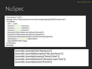devcoach.com
NuSpec
<?xml version="1.0"?>
<package xmlns="http://schemas.microsoft.com/packaging/2010/07/nuspec.xsd">
<metadata>
<id>$id$</id>
<version>$version$</version>
<authors>$author$</authors>
<owners>$author$</owners>
<licenseUrl>http://www.asp.net/mvc</licenseUrl>
<projectUrl>http://www.asp.net/mvc</projectUrl>
<requireLicenseAcceptance>false</requireLicenseAcceptance>
<description>$description$</description>
<tags>ASP.NET MVC</tags>
</metadata>
</package>
[assembly: AssemblyTitle("MyLibrary")]
[assembly: AssemblyDescription("My cool library")]
[assembly: AssemblyCompany("Daniel Fisher")]
[assembly: AssemblyProduct("devcoach super tools")]
[assembly: AssemblyVersion("0.9.0.0")]
 