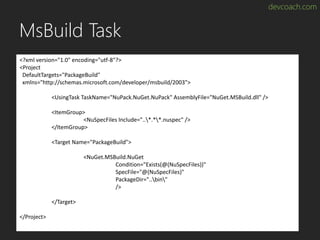 devcoach.com
MsBuild Task
<?xml version="1.0" encoding="utf-8"?>
<Project
DefaultTargets="PackageBuild"
xmlns="http://schemas.microsoft.com/developer/msbuild/2003">
<UsingTask TaskName="NuPack.NuGet.NuPack" AssemblyFile="NuGet.MSBuild.dll" />
<ItemGroup>
<NuSpecFiles Include="..*.**.nuspec" />
</ItemGroup>
<Target Name="PackageBuild">
<NuGet.MSBuild.NuGet
Condition="Exists(@(NuSpecFiles))"
SpecFile="@(NuSpecFiles)"
PackageDir="..bin"
/>
</Target>
</Project>
 
