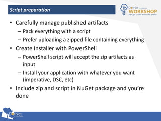 Script preparation
• Carefully manage published artifacts
– Pack everything with a script
– Prefer uploading a zipped file containing everything
• Create Installer with PowerShell
– PowerShell script will accept the zip artifacts as
input
– Install your application with whatever you want
(imperative, DSC, etc)
• Include zip and script in NuGet package and you’re
done
 