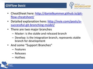 GitFlow basic
• CheatSheet here: http://danielkummer.github.io/git-
flow-cheatsheet/
• Detailed explanation here: http://nvie.com/posts/a-
successful-git-branching-model/
• There are two major branches
– Master: is the stable and released branch
– Develop: is the integration branch, represents stable
branch for development
• And some “Support Branches”
– Features
– Releases
– Hotfixes
 