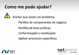 Como me pode ajudar?
   Aceitar que existe um problema
       Partilha de componentes de negócio
       Partilha de boas práticas
       Uniformização e reutilização
       Agilizar processos especificos
 