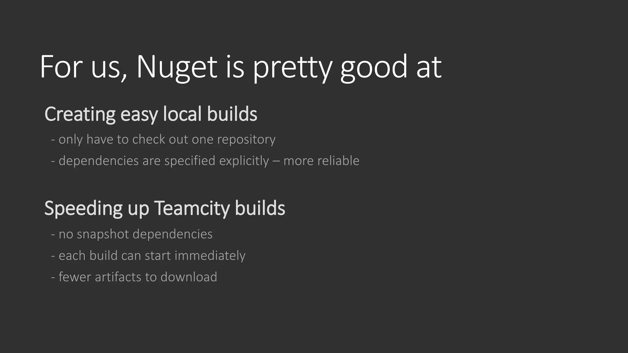 For us, Nuget is pretty good at
Creating easy local builds
- only have to check out one repository
- dependencies are specified explicitly – more reliable
Speeding up Teamcity builds
- no snapshot dependencies
- each build can start immediately
- fewer artifacts to download
 