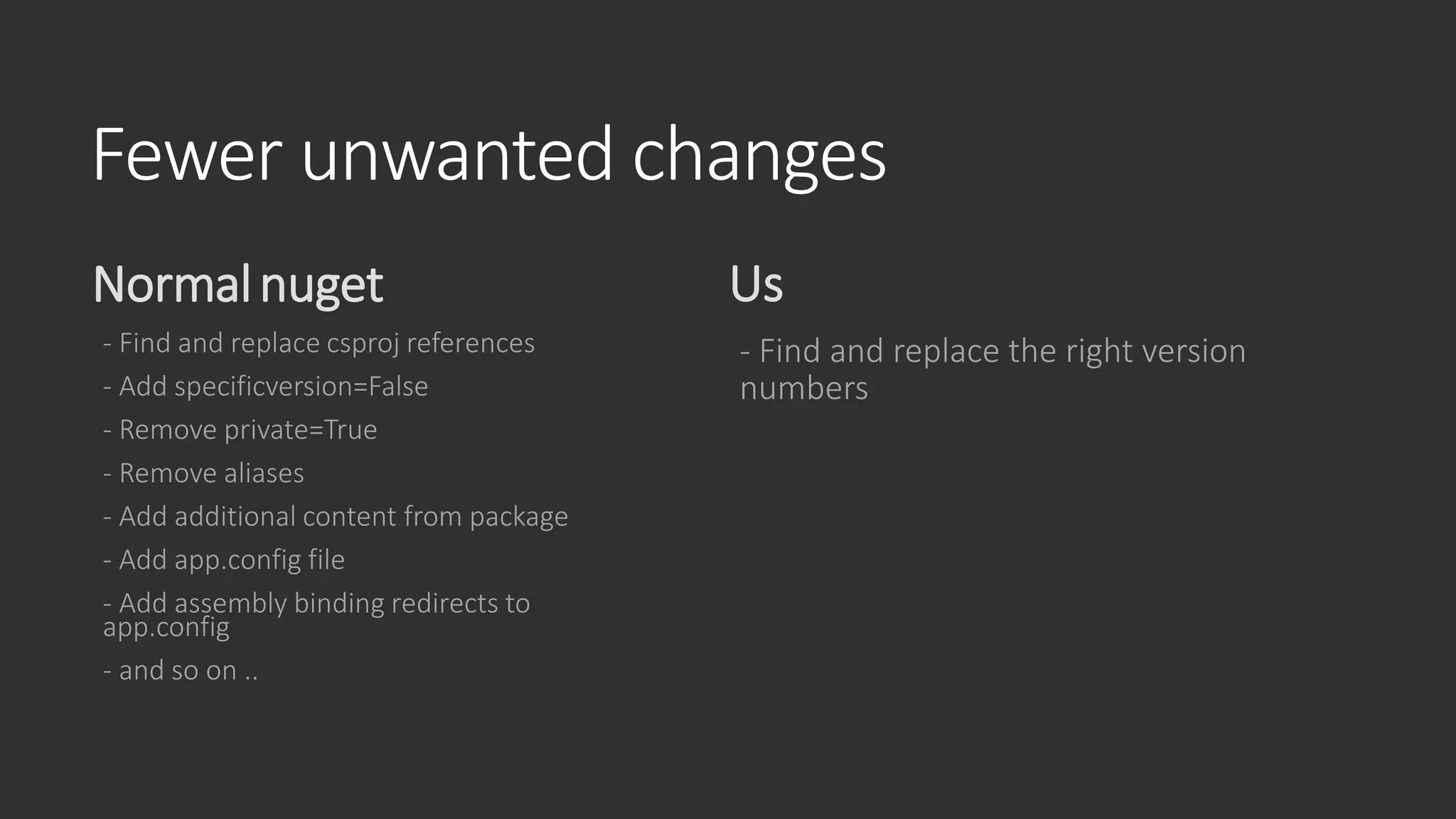 Fewer unwanted changes
Normalnuget
- Find and replace csproj references
- Add specificversion=False
- Remove private=True
- Remove aliases
- Add additional content from package
- Add app.config file
- Add assembly binding redirects to
app.config
- and so on ..
Us
- Find and replace the right version
numbers
 