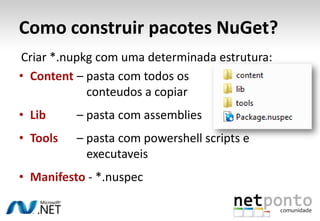 Como construir pacotes NuGet?
Criar *.nupkg com uma determinada estrutura:
• Content – pasta com todos os
            conteudos a copiar
• Lib     – pasta com assemblies
• Tools   – pasta com powershell scripts e
            executaveis
• Manifesto - *.nuspec
 
