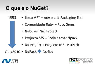 O que é o NuGet?
 1993   • Linux APT – Advanced Packaging Tool
        • Comunidade Ruby – RubyGems
        • Nubular (Nu) Project
        • Projecto MS – Code name: Npack
        • Nu Project + Projecto MS - NuPack
Out/2010 • NuPack   NuGet
 