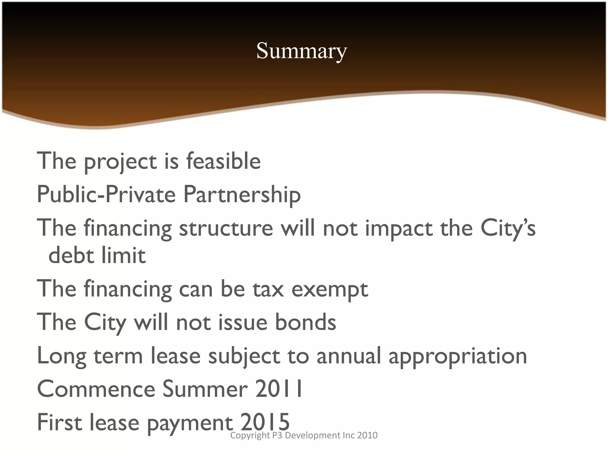 Summary



The project is feasible
Public-Private Partnership
The financing structure will not impact the City’s
 debt limit
The financing can be tax exempt
The City will not issue bonds
Long term lease subject to annual appropriation
Commence Summer 2011
First lease payment 2015
                   Copyright P3 Development Inc 2010
 