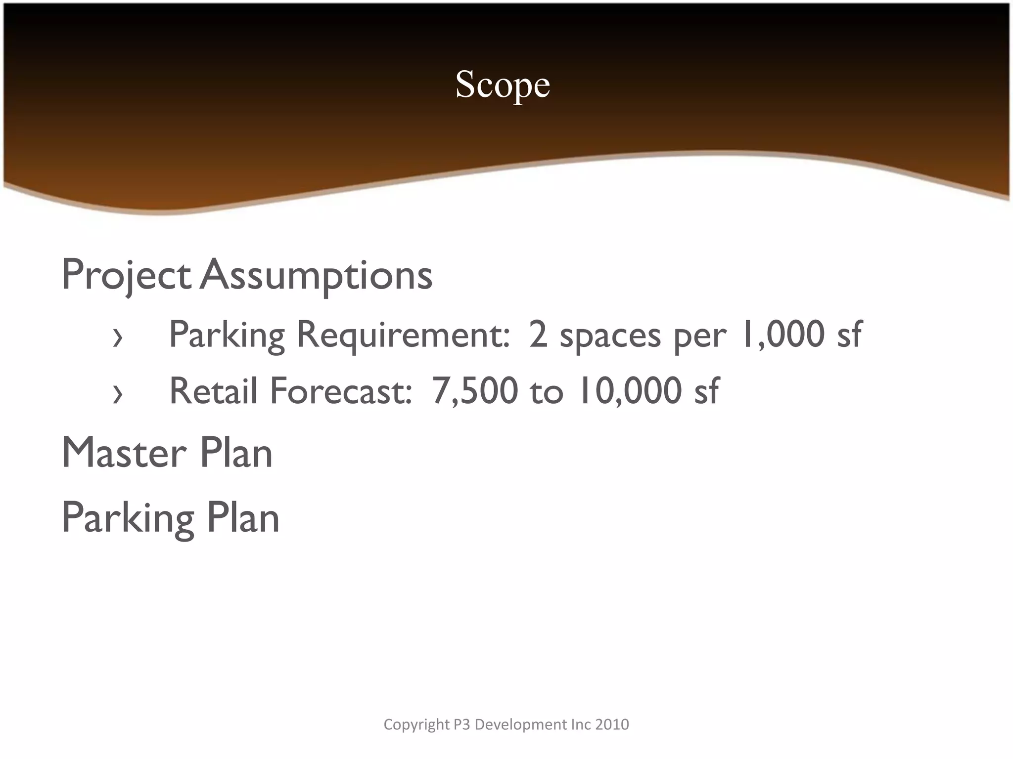 Scope



Project Assumptions
  ›   Parking Requirement: 2 spaces per 1,000 sf
  ›   Retail Forecast: 7,500 to 10,000 sf
Master Plan
Parking Plan



                   Copyright P3 Development Inc 2010
 