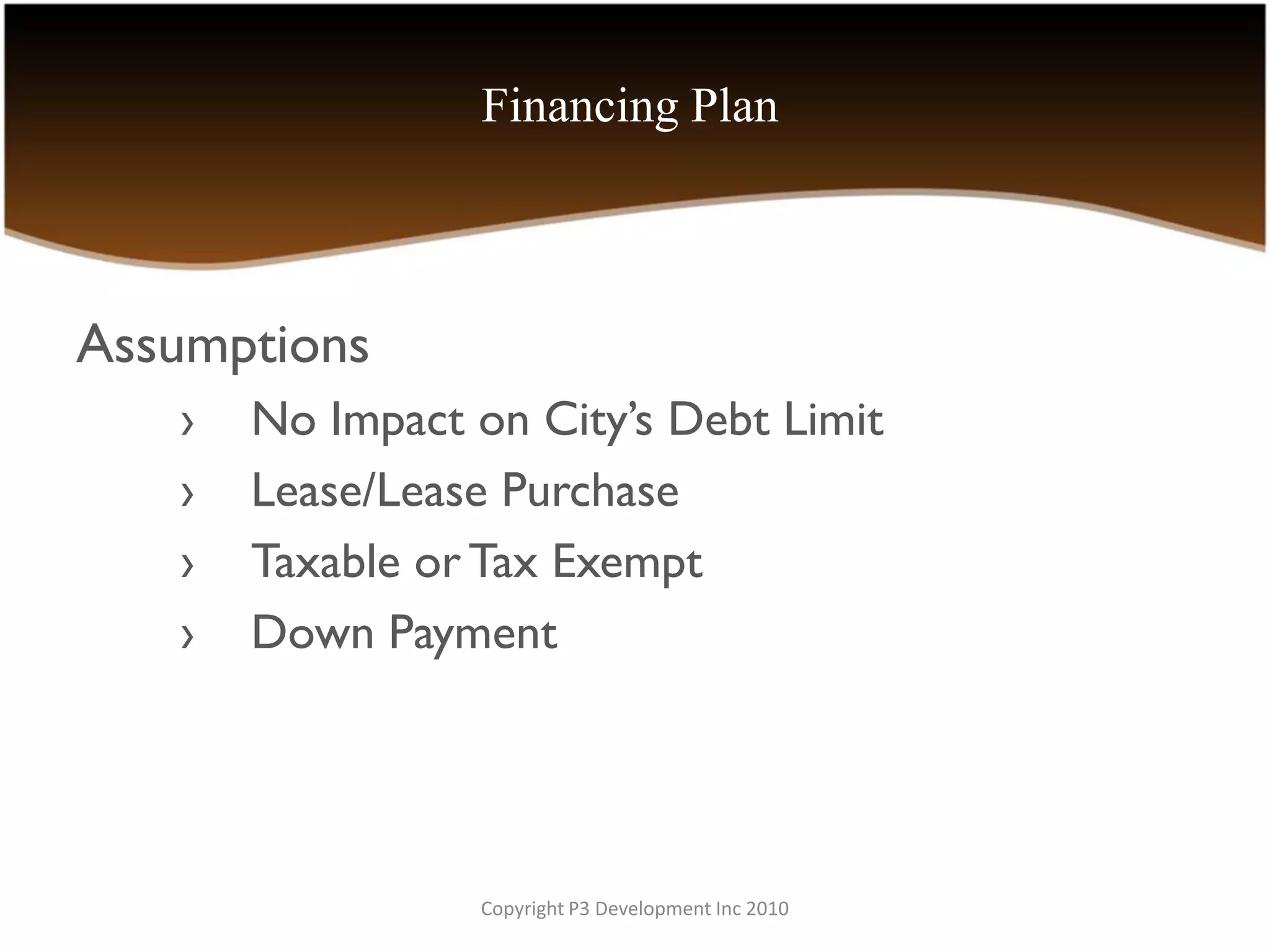 Financing Plan



Assumptions
   ›   No Impact on City’s Debt Limit
   ›   Lease/Lease Purchase
   ›   Taxable or Tax Exempt
   ›   Down Payment




                 Copyright P3 Development Inc 2010
 