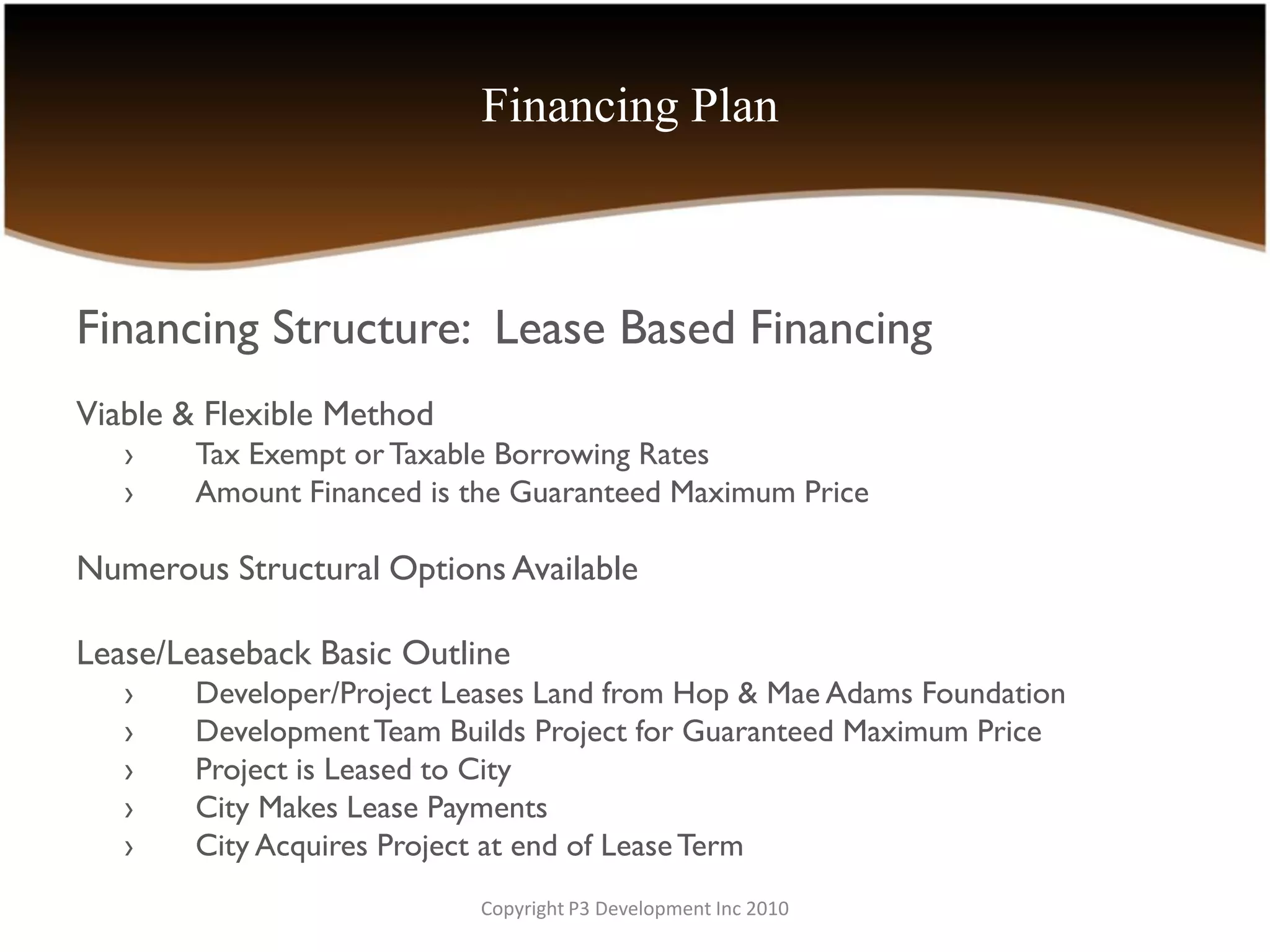 Financing Plan



Financing Structure: Lease Based Financing
Viable & Flexible Method
   ›   Tax Exempt or Taxable Borrowing Rates
   ›   Amount Financed is the Guaranteed Maximum Price

Numerous Structural Options Available

Lease/Leaseback Basic Outline
   ›   Developer/Project Leases Land from Hop & Mae Adams Foundation
   ›   Development Team Builds Project for Guaranteed Maximum Price
   ›   Project is Leased to City
   ›   City Makes Lease Payments
   ›   City Acquires Project at end of Lease Term
                           Copyright P3 Development Inc 2010
 