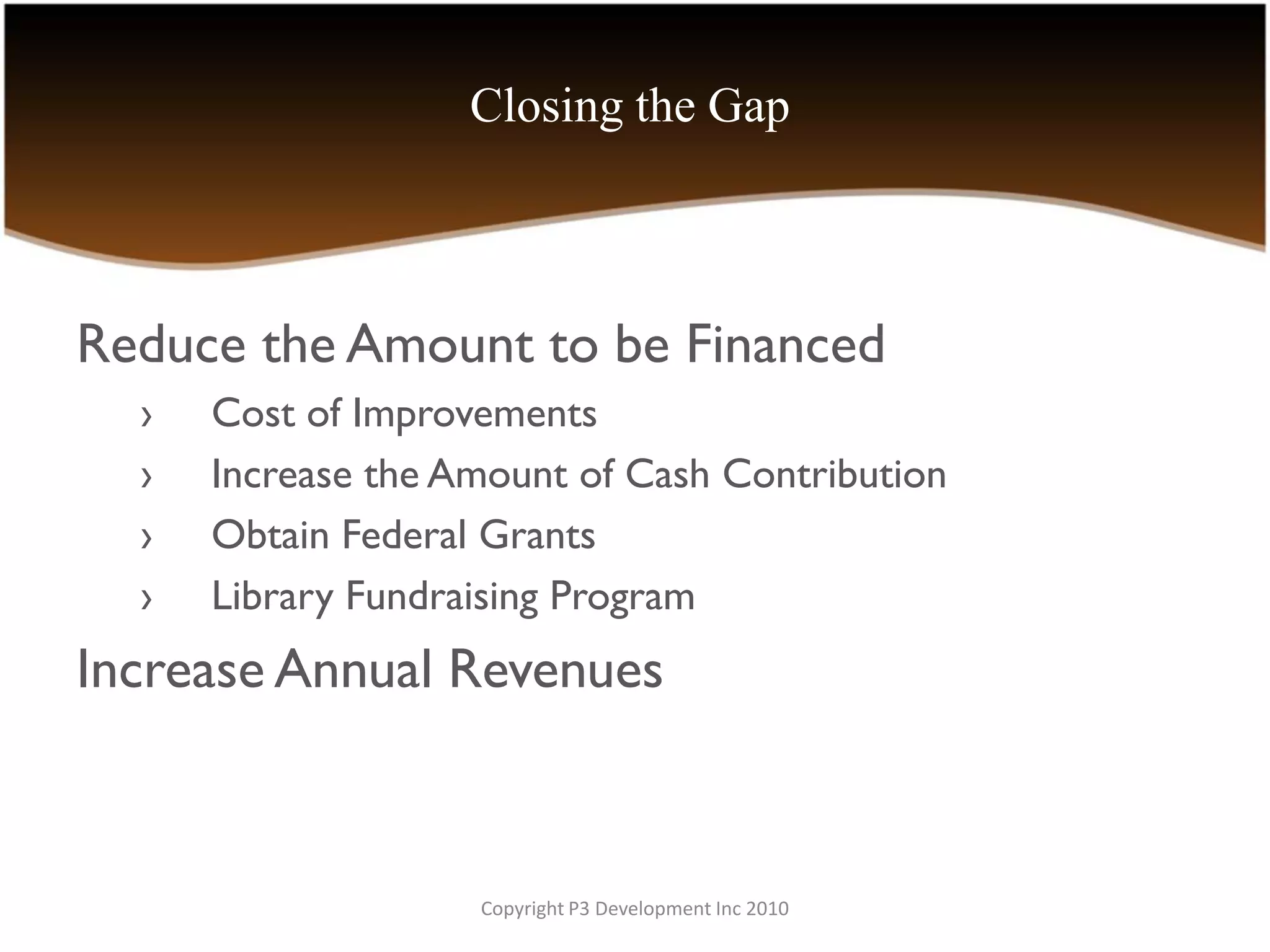 Closing the Gap



Reduce the Amount to be Financed
  ›   Cost of Improvements
  ›   Increase the Amount of Cash Contribution
  ›   Obtain Federal Grants
  ›   Library Fundraising Program
Increase Annual Revenues



                    Copyright P3 Development Inc 2010
 